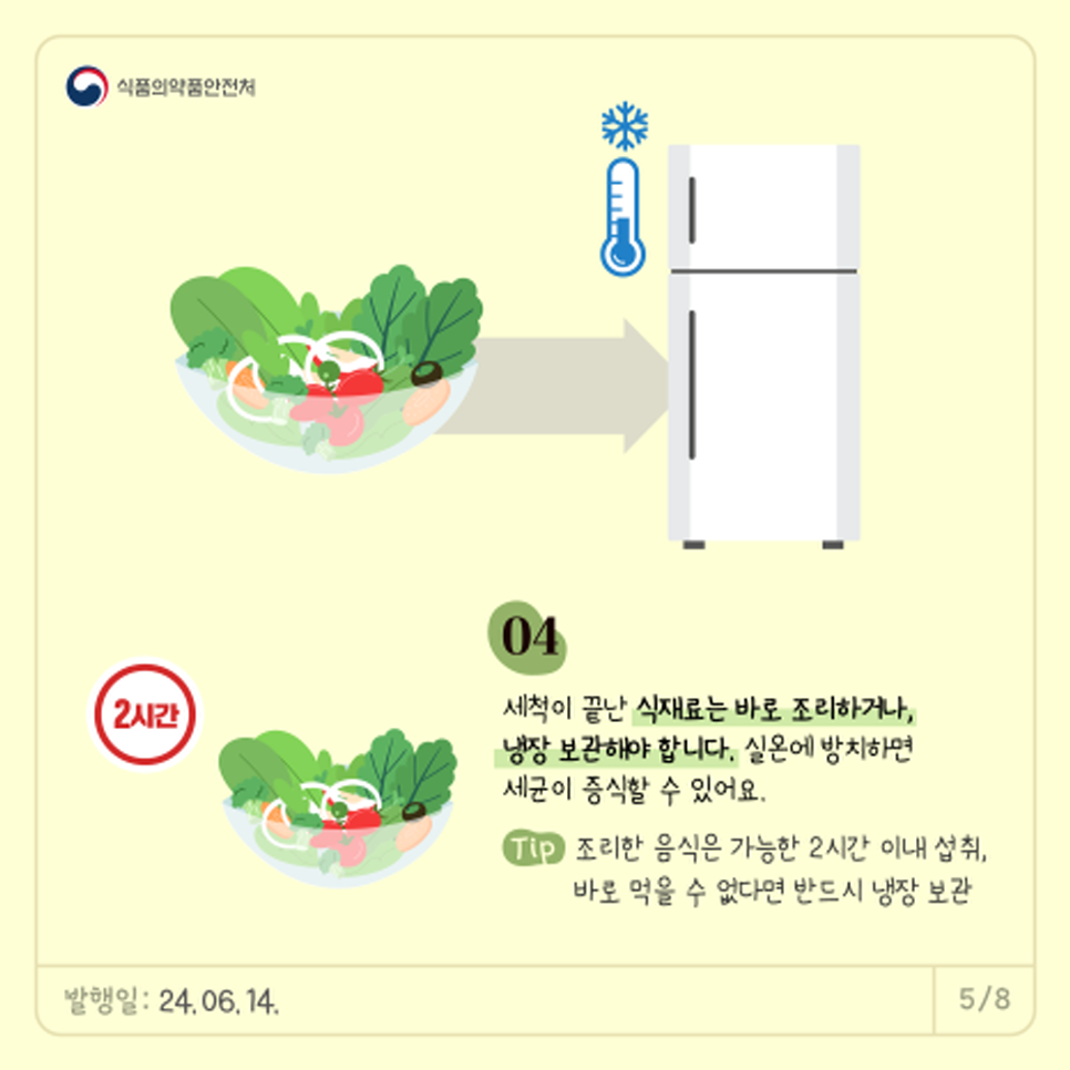 04.   세척이 끝난 식재료는 바로 조리하거나, 냉장보관해야 합니다.  실온에 방치하면 세균이 증식할 수 있어요.  *Tip. 조리한 음식은 가능한 2시간 이내 섭취, 바로 먹을 수 없다면 반드시 냉장 보관! 